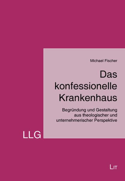 Das konfessionelle Krankenhaus: Begründung und Gestaltung aus theologischer und unternehmerischer Perspektive (LLG - Leiten. Lenken. Gestalten. Theologie und Ökonomie)