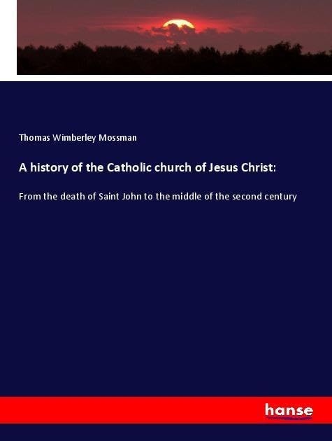 A history of the Catholic church of Jesus Christ:: From the death of Saint John to the middle of the second century
