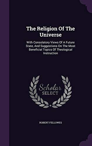 The Religion Of The Universe: With Consolatory Views Of A Future State, And Suggestions On The Most Beneficial Topics Of Theological Instruction