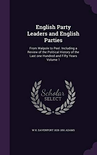English Party Leaders and English Parties: From Walpole to Peel. Including a Review of the Political History of the Last one Hundred and Fifty Years Volume 1