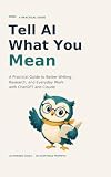 Tell AI What You Mean: A Practical Guide to Better Writing, Research, and Everyday Work with ChatGPT and Claude