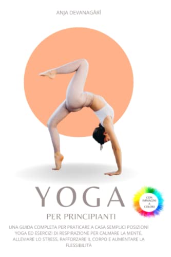 Yoga per Principianti: Una guida per praticare a casa semplici posizioni ed esercizi di respirazione per calmare la mente, alleviare lo stress, rafforzare il corpo e aumentare la flessibilità