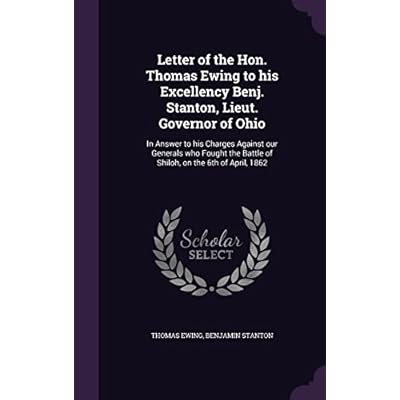 Letter of the Hon. Thomas Ewing to his Excellency Benj. Stanton, Lieut. Governor of Ohio: In Answer to his Charges Against our Generals who Fought the Battle of Shiloh, on the 6th of April, 1862