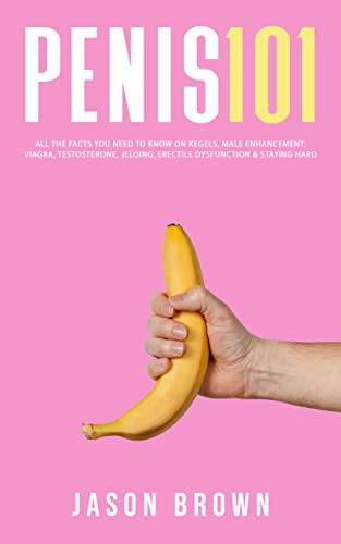 Penis 101 - All The Facts You Need To Know On Kegels, Male Enhancement, Viagra, Testosterone, Jelqing, Erectile Dysfunction & Staying Hard