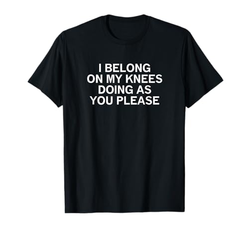 I Belong On My Knees Doing As You, Joke, Funny, Sarcastic T-Shirt