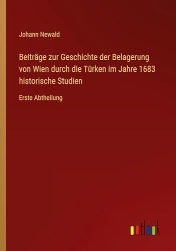 Beiträge zur Geschichte der Belagerung von Wien durch die Türken im Jahre 1683 historische Studien: Erste Abtheilung (German Edition)