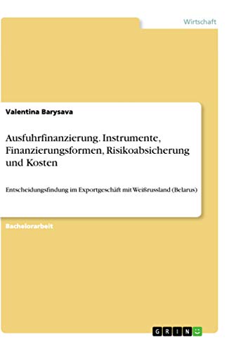 Ausfuhrfinanzierung. Instrumente, Finanzierungsformen, Risikoabsicherung und Kosten: Entscheidungsfindung im Exportgeschäft mit Weißrussland (Belarus) (German Edition)