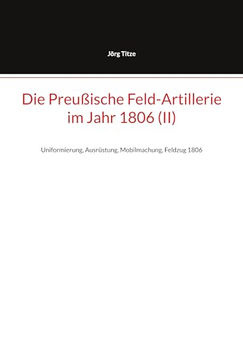 Die Preußische Feld-Artillerie im Jahr 1806 (II): Uniformierung, Ausrüstung, Mobilmachung, Feldzug 1806 (Beiträge zur altpreußischen Militärgeschichte bis 1806/07 4)
