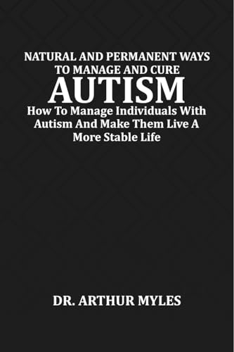 NATURAL AND PERMANENT WAYS TO MANAGE AND CURE AUTISM: How To Manage Individuals With Autism And Make Them Live A More Stable Life