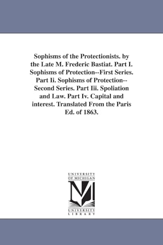 Sophisms of the protectionists. By the late M. Frederic Bastiat. Part I. Sophisms of protectionFirst series. Part II. Sophisms of protectionSecond ... Translated from the Paris ed. of 1863.