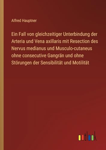 Ein Fall von gleichzeitiger Unterbindung der Arteria und Vena axillaris mit Resection des Nervus medianus und Musculo-cutaneus ohne consecutive ... ohne Störungen der Sensibilität und Motilität