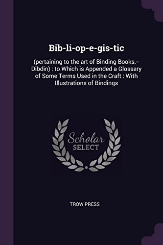 Bib-li-op-e-gis-tic: (pertaining to the art of Binding Books.--Dibdin): to Which is Appended a Glossary of Some Terms Used in the Craft: With Illustrations of Bindings