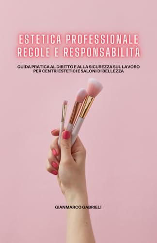 Estetica Professionale: Regole e Responsabilità: Guida pratica al diritto e alla sicurezza sul lavoro per centri estetici e saloni di bellezza