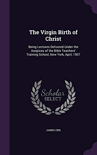 The Virgin Birth of Christ: Being Lectures Delivered Under the Auspices of the Bible Teachers' Training School, New York, April, 1907