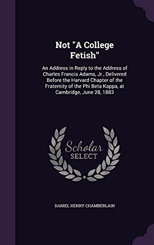 Not "A College Fetish": An Address in Reply to the Address of Charles Francis Adams, Jr., Delivered Before the Harvard Chapter of the Fraternity of the Phi Beta Kappa, at Cambridge, June 28, 1883