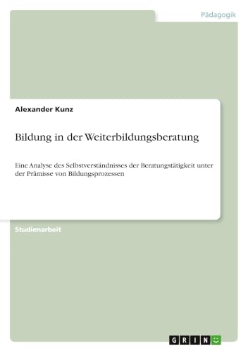 Bildung in der Weiterbildungsberatung: Eine Analyse des Selbstverständnisses der Beratungstätigkeit unter der Prämisse von Bildungsprozessen (German Edition)