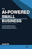 The AI-Powered Small Business: How to Use ChatGPT, Claude, and Automation Tools to Save 15 Hours a Week, Cut Costs, and Outcompete Larger Rivals