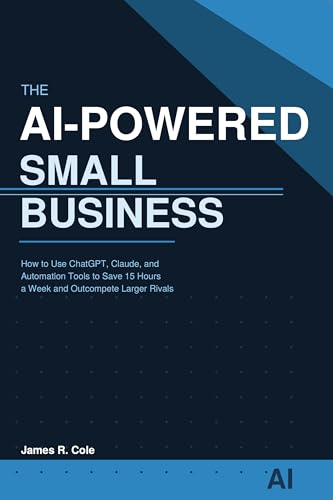The AI-Powered Small Business: How to Use ChatGPT, Claude, and Automation Tools to Save 15 Hours a Week, Cut Costs, and Outcompete Larger Rivals
