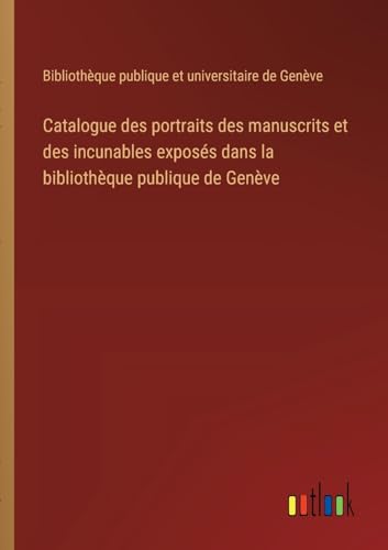 Catalogue des portraits des manuscrits et des incunables exposés dans la bibliothèque publique de Genève (French Edition)