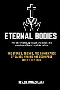 Eternal bodies:The chronicles, spiritual and scientific wonders of incorruptible saints.: The Stories, Science, and Significance of Saints Who Did Not ... they died. (Catholic novena prayer books)