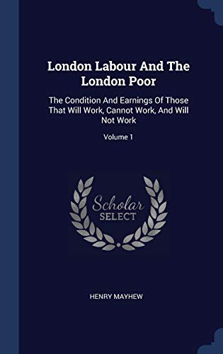London Labour And The London Poor: The Condition And Earnings Of Those That Will Work, Cannot Work, And Will Not Work; Volume 1