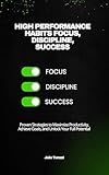 High Performance Habits Focus, Discipline, Success: Proven Strategies to Maximize Productivity, Achieve Goals, and Unlock Your Full Potential
