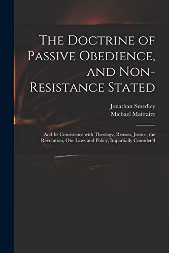 The Doctrine of Passive Obedience, and Non-resistance Stated: and Its Consistence With Theology, Reason, Justice, the Revolution, Our Laws and Policy, Impartially Consider'd