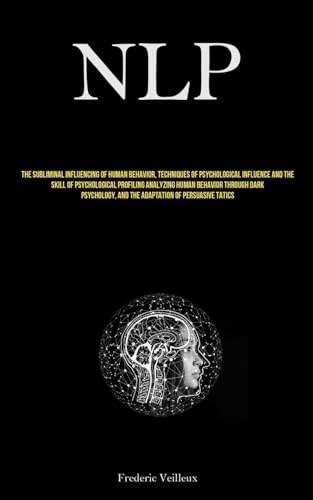 Nlp: The Subliminal Influencing Of Human Behavior, Techniques Of Psychological Influence And The Skill Of Psychological Profiling Analyzing Human ... And The Adaptation Of Persuasive Tactics