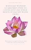 Water Lily Wonders : A Gardener's Guide to Cultivating the Subtle Beauty of Elegant Water Lilies