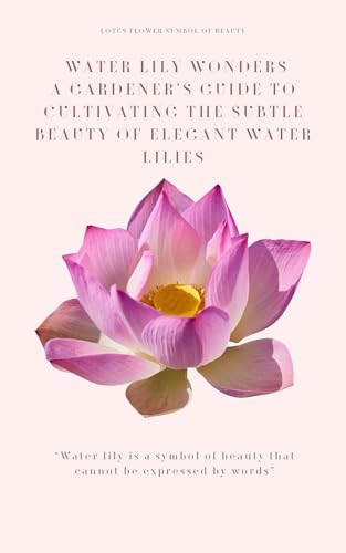 Water Lily Wonders : A Gardener's Guide to Cultivating the Subtle Beauty of Elegant Water Lilies