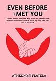 EVEN BEFORE I MET YOU: I carried his soul with mine, way before his eyes met mine. My heart intertwined with his, before my body even got a taste of his touch. (English Edition)