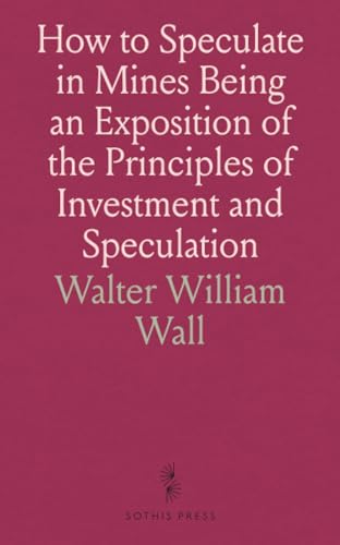 How to Speculate in Mines Being an Exposition of the Principles of Investment and Speculation: With Descriptions of Mine-Developments, and Principal Gold Fields and a Glossary of Mining Terms