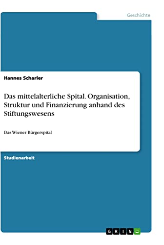 Das mittelalterliche Spital. Organisation, Struktur und Finanzierung anhand des Stiftungswesens: Das Wiener Bürgerspital (German Edition)