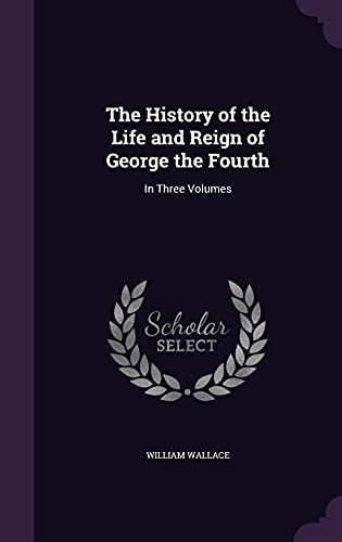 The History of the Life and Reign of George the Fourth: In Three Volumes