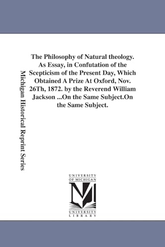 The philosophy of natural theology. As essay, in confutation of the scepticism of the present day, which obtained a prize at Oxford, Nov. 26th, 1872. By the Reverend William Jackson ...