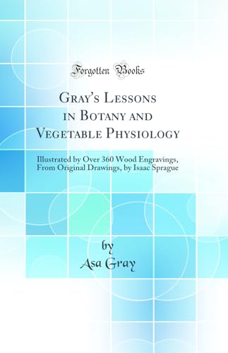 Gray''s Lessons in Botany and Vegetable Physiology: Illustrated by Over 360 Wood Engravings, From Original Drawings, by Isaac Sprague (Classic Reprint)