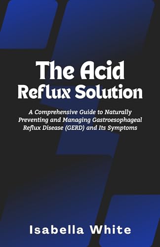 The Acid Reflux Solution: A Comprehensive Guide to Naturally Preventing and Managing Gastroesophageal Reflux Disease (GERD) and Its Symptoms
