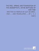 The Rise, Spring and Foundation of the Anabaptists, or Re-Baptized of Our Time: Written in French by Guy De Brez, 1565 ... And Translated ... By J. S. [ 1668 ] 1112345957 Book Cover