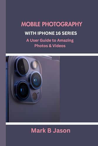 MOBILE PHOTOGRAPHY WITH IPHONE 16 SERIES: A User Guide to Amazing Photos & Videos