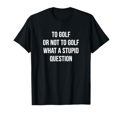 To Golf Or Not To Golf - What A Stupid Question - T-Shirt