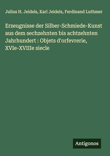 Erzeugnisse der Silber-Schmiede-Kunst aus dem sechzehnten bis achtzehnten Jahrhundert: Objets d'orfevrerie, XVIe-XVIIIe siecle (German Edition)