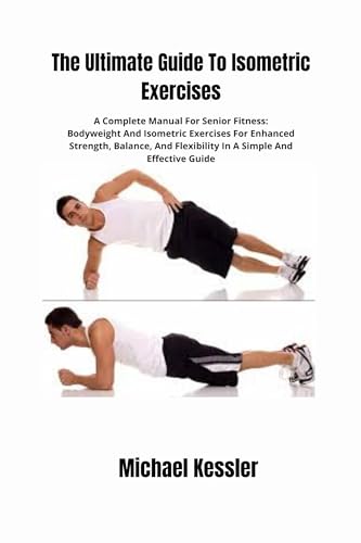 The Ultimate Guide To Isometric Exercises: A Complete Manual For Senior Fitness: Bodyweight And Isometric Exercises For Enhanced Strength, Balance, And Flexibility In A Simple And Effective Guide