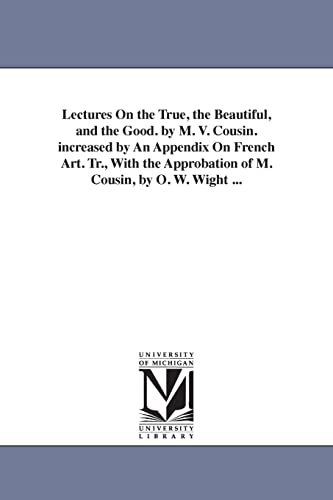 Lectures on the true, the beautiful, and the good. By M. V. Cousin. Increased by an appendix on French art. Tr., with the approbation of M. Cousin, by O. W. Wight ...