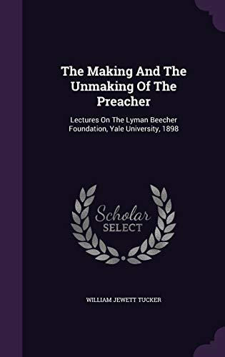 The Making And The Unmaking Of The Preacher: Lectures On The Lyman Beecher Foundation, Yale University, 1898