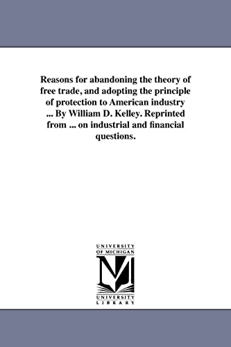 Reasons for abandoning the theory of free trade, and adopting the principle of protection to American industry ... By William D. Kelley. Reprinted ... on industrial and financial questions.