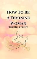 How To Become A Feminine Woman: The Blueprint B0CVVJJ5N5 Book Cover