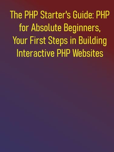 The PHP Starter's Guide: PHP for Absolute Beginners, Your First Steps in Building Interactive PHP Websites: A Complete Step-by-Step Course for Aspiring Web Developers to Learning PHP for Beginners