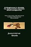  A Beginner\'s Guide To Ayurveda Health And Longevity: The Secrets Of Ancient Indian Medicine Revealed