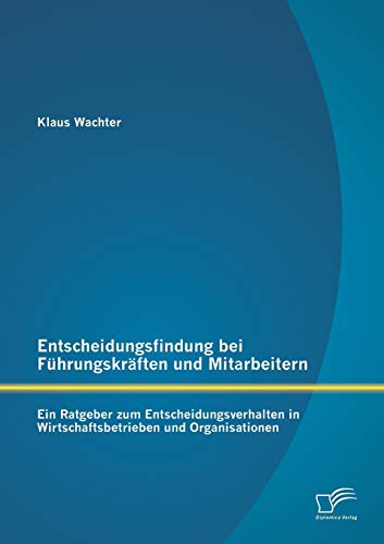 Entscheidungsfindung bei Führungskräften und Mitarbeitern: Ein Ratgeber zum Entscheidungsverhalten in Wirtschaftsbetrieben und Organisationen (German Edition)