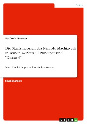 Die Staatstheorien des Niccolò Machiavelli in seinen Werken "Il Principe" und "Discorsi": Seine Einschätzungen im historischen Kontext (German Edition)
